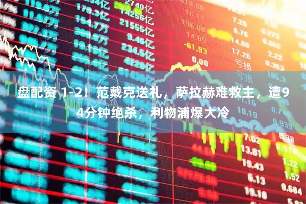 盘配资 1-2！范戴克送礼，萨拉赫难救主，遭94分钟绝杀，利物浦爆大冷