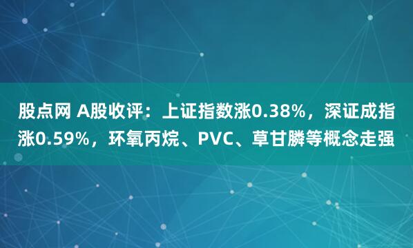 股点网 A股收评：上证指数涨0.38%，深证成指涨0.59%，环氧丙烷、PVC、草甘膦等概念走强
