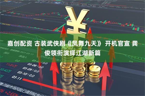 嘉创配资 古装武侠剧《凤舞九天》 开机官宣 龚俊领衔演绎江湖新篇