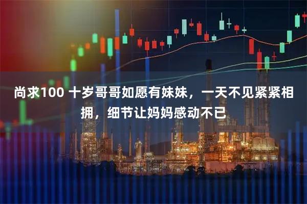 尚求100 十岁哥哥如愿有妹妹，一天不见紧紧相拥，细节让妈妈感动不已