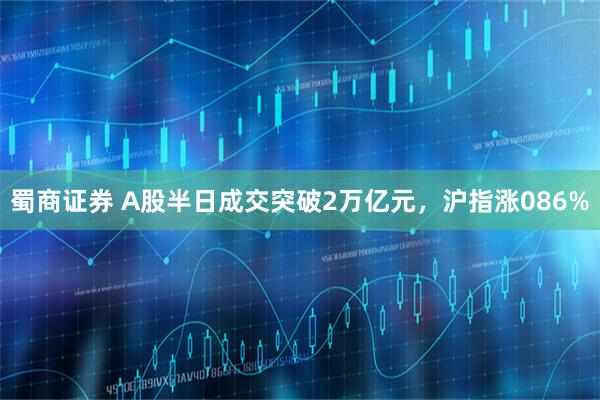 蜀商证券 A股半日成交突破2万亿元，沪指涨086%