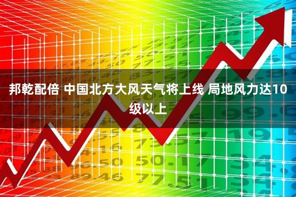 邦乾配倍 中国北方大风天气将上线 局地风力达10级以上
