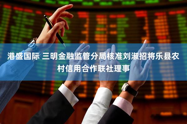 港盛国际 三明金融监管分局核准刘淑招将乐县农村信用合作联社理事