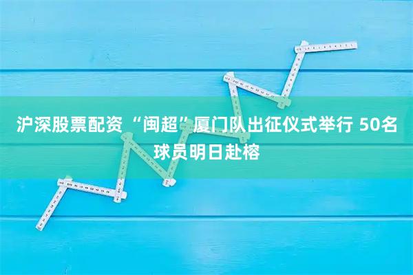 沪深股票配资 “闽超”厦门队出征仪式举行 50名球员明日赴榕