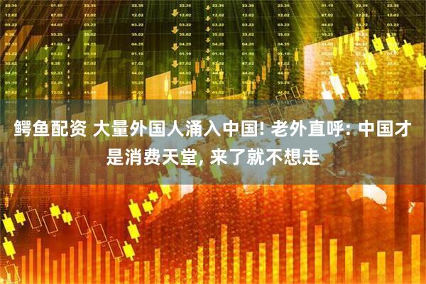 鳄鱼配资 大量外国人涌入中国! 老外直呼: 中国才是消费天堂, 来了就不想走