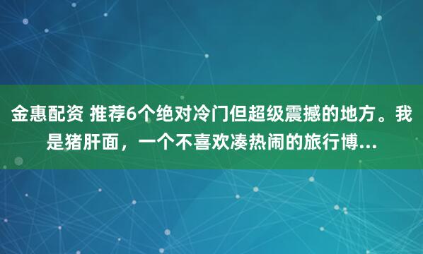 金惠配资 推荐6个绝对冷门但超级震撼的地方。我是猪肝面，一个不喜欢凑热闹的旅行博...