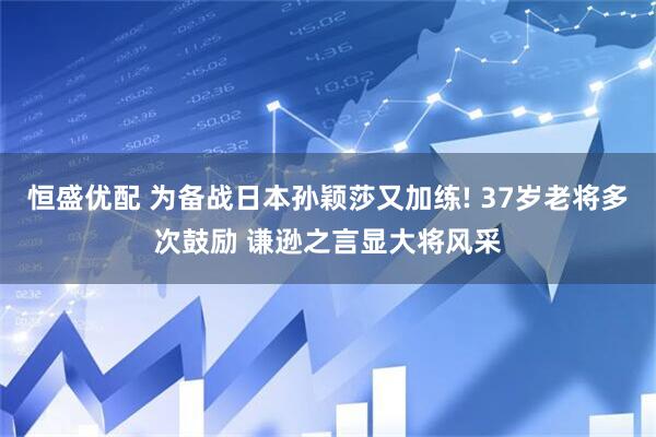 恒盛优配 为备战日本孙颖莎又加练! 37岁老将多次鼓励 谦逊之言显大将风采