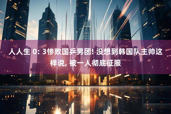人人生 0: 3惨败国乒男团! 没想到韩国队主帅这样说, 被一人彻底征服