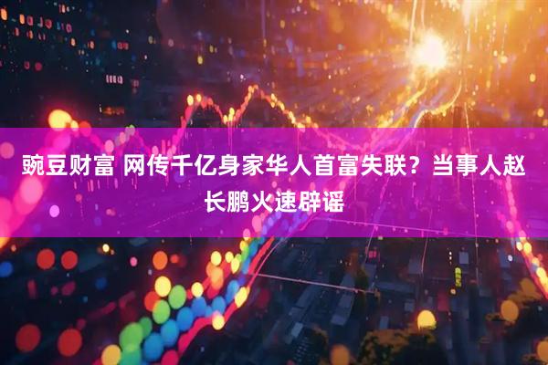 豌豆财富 网传千亿身家华人首富失联？当事人赵长鹏火速辟谣