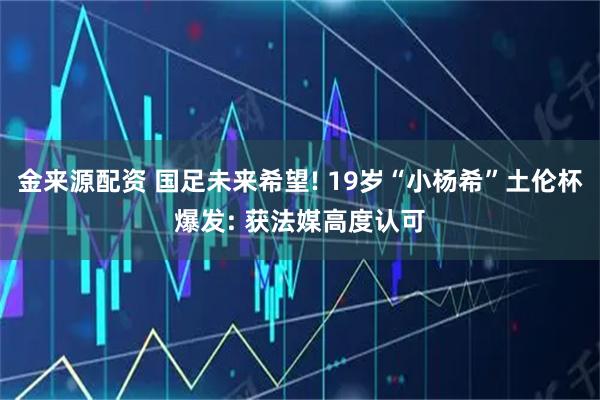 金来源配资 国足未来希望! 19岁“小杨希”土伦杯爆发: 获法媒高度认可