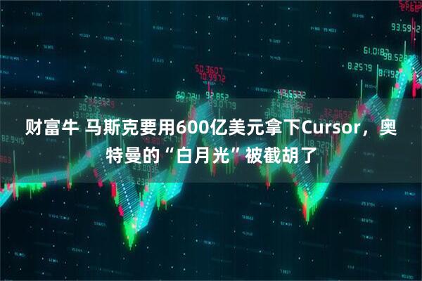 财富牛 马斯克要用600亿美元拿下Cursor，奥特曼的“白月光”被截胡了
