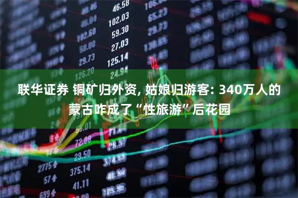 联华证券 铜矿归外资, 姑娘归游客: 340万人的蒙古咋成了“性旅游”后花园