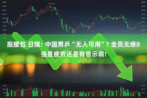 股腰包 日媒: 中国男乒“无人可用”? 全员无缘8强是疲劳还是有意示弱!