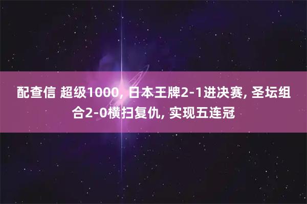 配查信 超级1000, 日本王牌2-1进决赛, 圣坛组合2-0横扫复仇, 实现五连冠