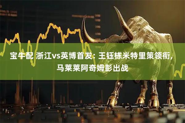 宝牛配 浙江vs英博首发: 王钰栋米特里策领衔, 马莱莱阿奇姆彭出战