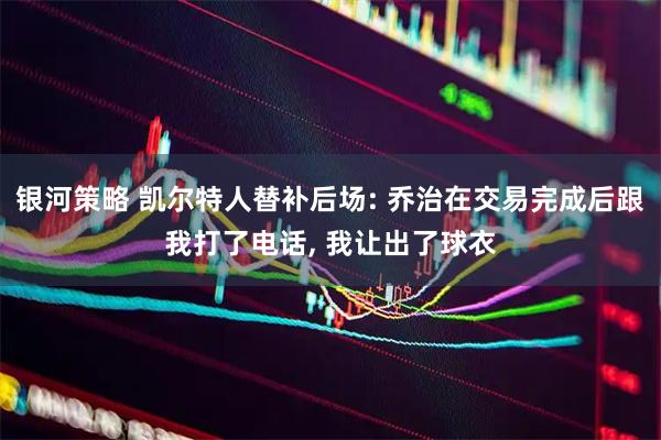银河策略 凯尔特人替补后场: 乔治在交易完成后跟我打了电话, 我让出了球衣