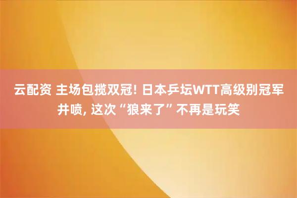 云配资 主场包揽双冠! 日本乒坛WTT高级别冠军井喷, 这次“狼来了”不再是玩笑