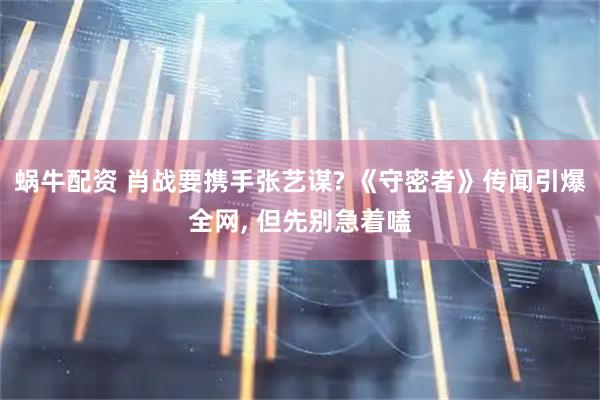 蜗牛配资 肖战要携手张艺谋? 《守密者》传闻引爆全网, 但先别急着嗑