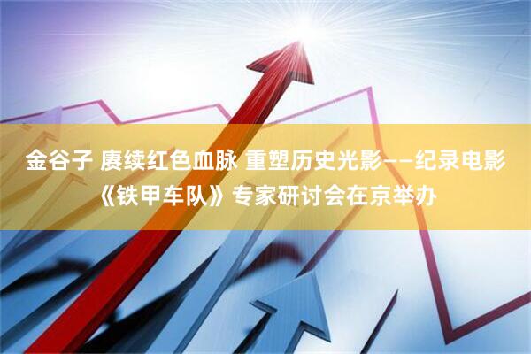 金谷子 赓续红色血脉 重塑历史光影——纪录电影《铁甲车队》专家研讨会在京举办