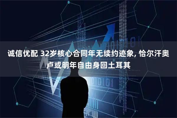 诚信优配 32岁核心合同年无续约迹象, 恰尔汗奥卢或明年自由身回土耳其