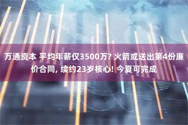 万通资本 平均年薪仅3500万? 火箭或送出第4份廉价合同, 续约23岁核心! 今夏可完成