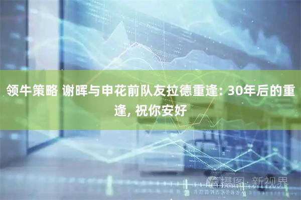 领牛策略 谢晖与申花前队友拉德重逢: 30年后的重逢, 祝你安好