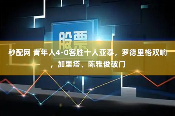秒配网 青年人4-0客胜十人亚泰，罗德里格双响，加里塔、陈雅俊破门